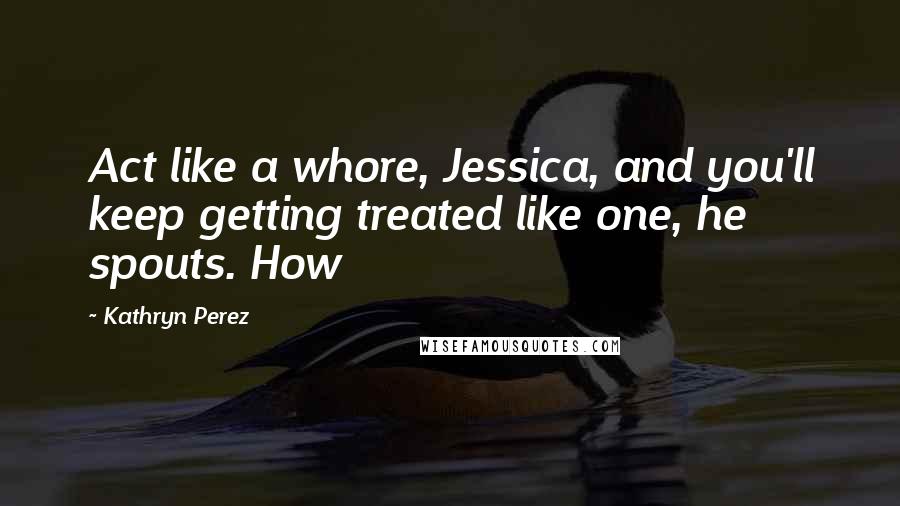 Kathryn Perez Quotes: Act like a whore, Jessica, and you'll keep getting treated like one, he spouts. How