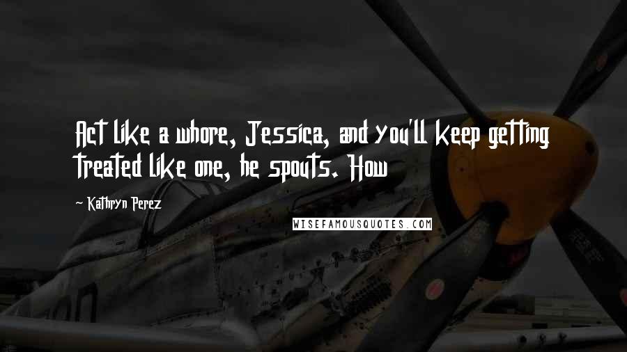 Kathryn Perez Quotes: Act like a whore, Jessica, and you'll keep getting treated like one, he spouts. How