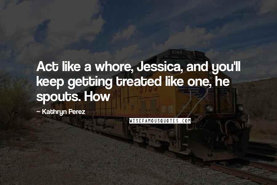 Kathryn Perez Quotes: Act like a whore, Jessica, and you'll keep getting treated like one, he spouts. How