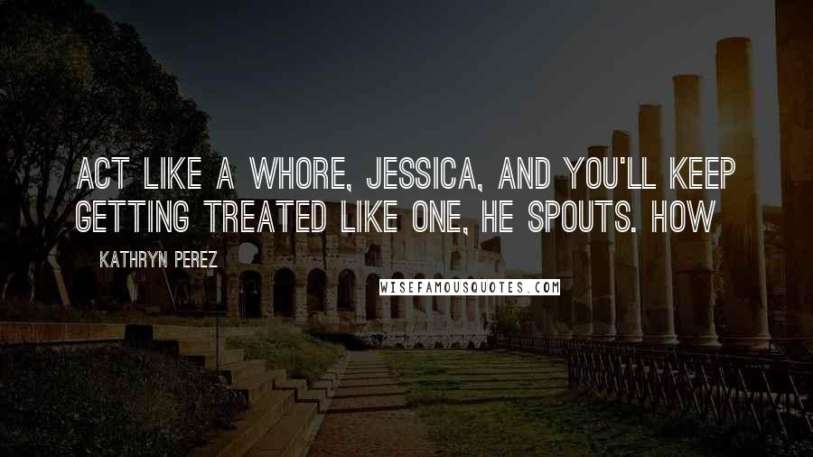 Kathryn Perez Quotes: Act like a whore, Jessica, and you'll keep getting treated like one, he spouts. How