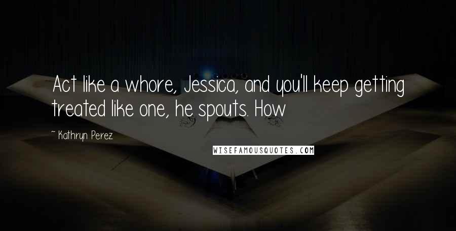 Kathryn Perez Quotes: Act like a whore, Jessica, and you'll keep getting treated like one, he spouts. How