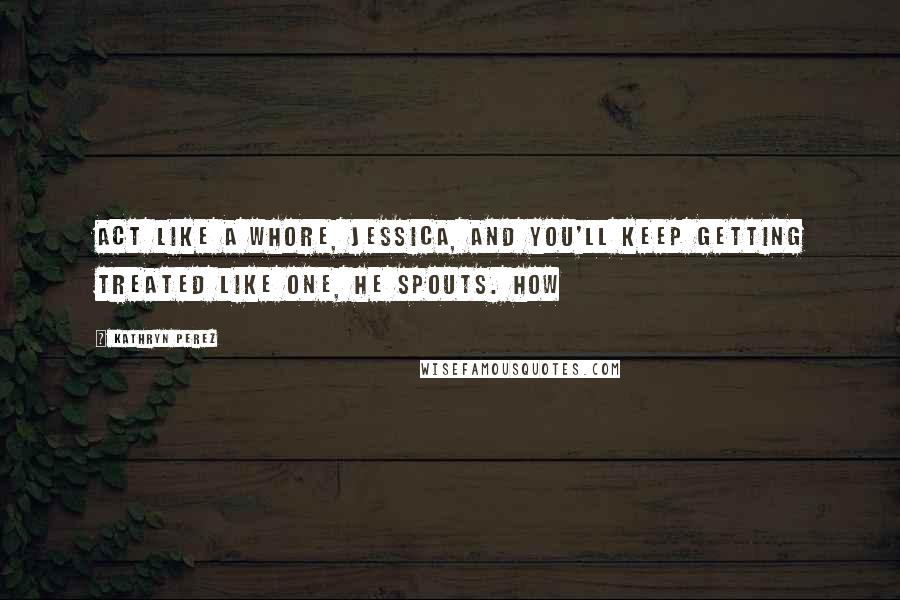 Kathryn Perez Quotes: Act like a whore, Jessica, and you'll keep getting treated like one, he spouts. How