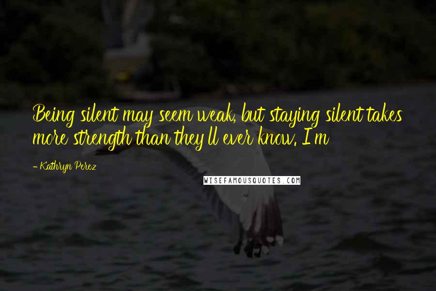 Kathryn Perez Quotes: Being silent may seem weak, but staying silent takes more strength than they'll ever know. I'm