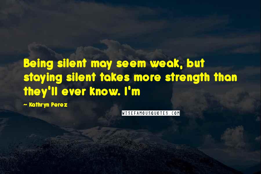 Kathryn Perez Quotes: Being silent may seem weak, but staying silent takes more strength than they'll ever know. I'm