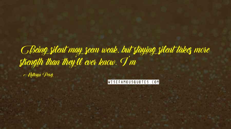 Kathryn Perez Quotes: Being silent may seem weak, but staying silent takes more strength than they'll ever know. I'm