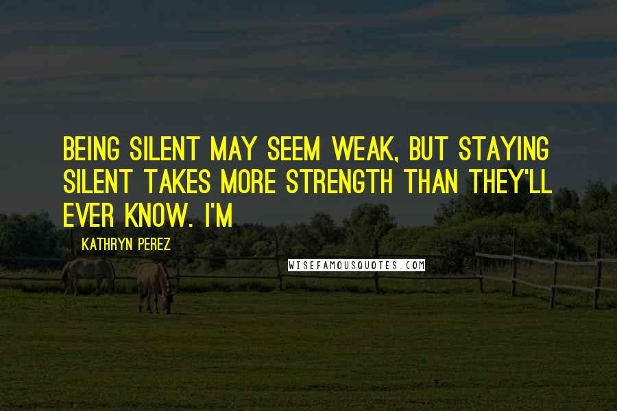 Kathryn Perez Quotes: Being silent may seem weak, but staying silent takes more strength than they'll ever know. I'm