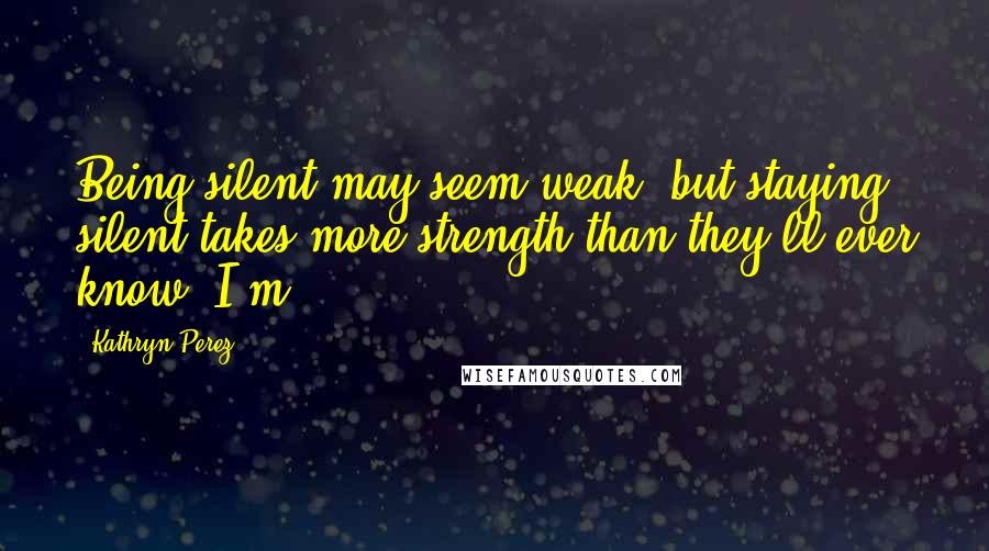 Kathryn Perez Quotes: Being silent may seem weak, but staying silent takes more strength than they'll ever know. I'm