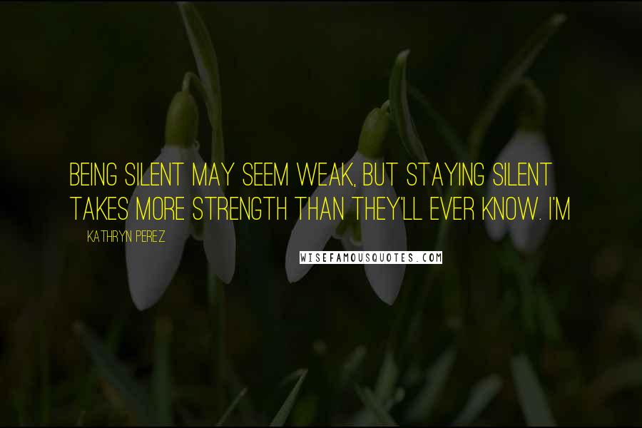 Kathryn Perez Quotes: Being silent may seem weak, but staying silent takes more strength than they'll ever know. I'm