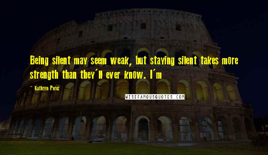 Kathryn Perez Quotes: Being silent may seem weak, but staying silent takes more strength than they'll ever know. I'm