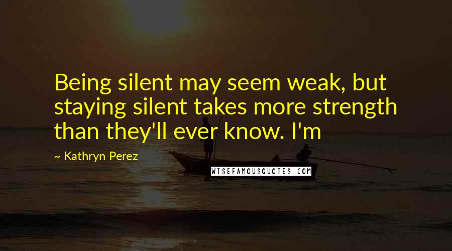 Kathryn Perez Quotes: Being silent may seem weak, but staying silent takes more strength than they'll ever know. I'm