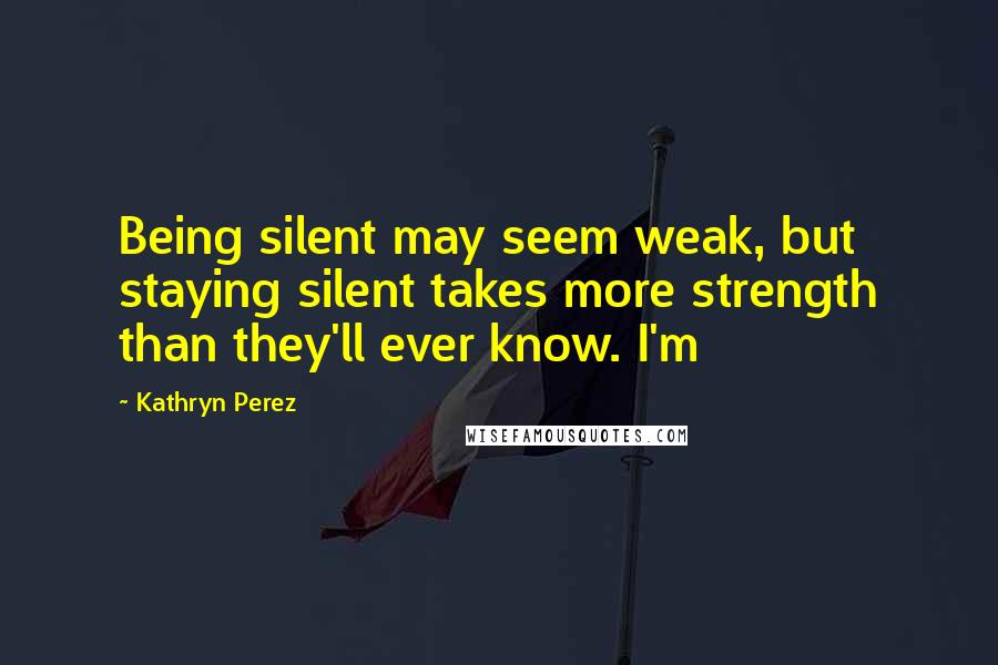 Kathryn Perez Quotes: Being silent may seem weak, but staying silent takes more strength than they'll ever know. I'm