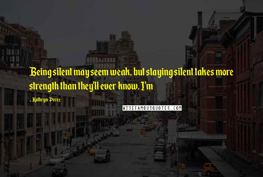 Kathryn Perez Quotes: Being silent may seem weak, but staying silent takes more strength than they'll ever know. I'm