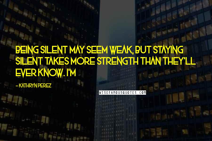 Kathryn Perez Quotes: Being silent may seem weak, but staying silent takes more strength than they'll ever know. I'm