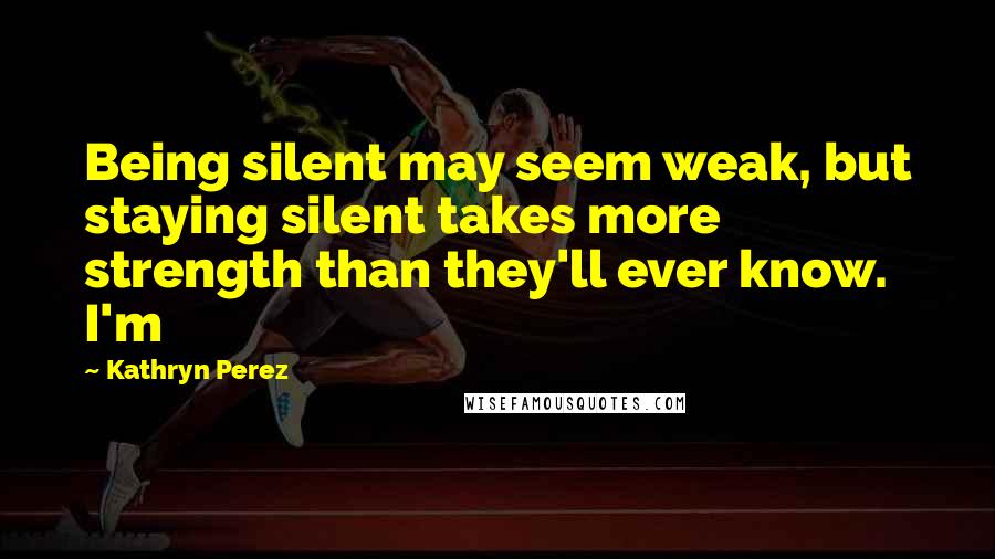 Kathryn Perez Quotes: Being silent may seem weak, but staying silent takes more strength than they'll ever know. I'm