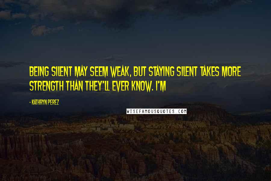 Kathryn Perez Quotes: Being silent may seem weak, but staying silent takes more strength than they'll ever know. I'm