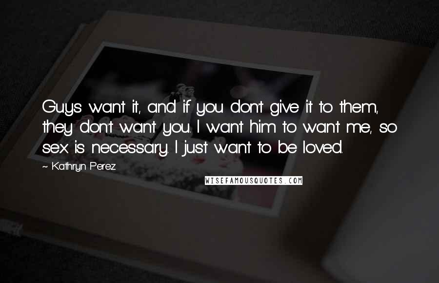 Kathryn Perez Quotes: Guys want it, and if you don't give it to them, they don't want you. I want him to want me, so sex is necessary. I just want to be loved.