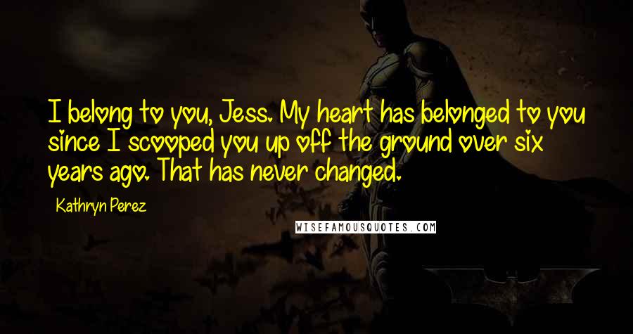 Kathryn Perez Quotes: I belong to you, Jess. My heart has belonged to you since I scooped you up off the ground over six years ago. That has never changed.