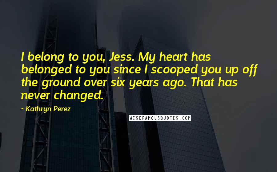 Kathryn Perez Quotes: I belong to you, Jess. My heart has belonged to you since I scooped you up off the ground over six years ago. That has never changed.