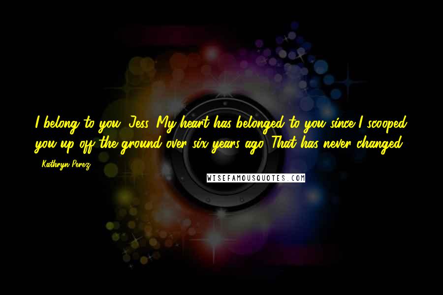 Kathryn Perez Quotes: I belong to you, Jess. My heart has belonged to you since I scooped you up off the ground over six years ago. That has never changed.