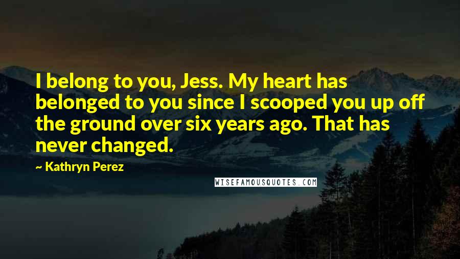 Kathryn Perez Quotes: I belong to you, Jess. My heart has belonged to you since I scooped you up off the ground over six years ago. That has never changed.