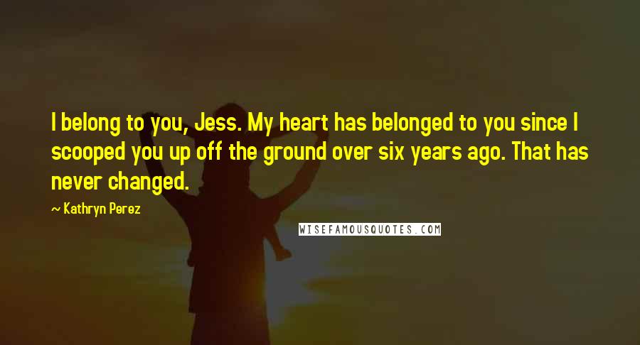 Kathryn Perez Quotes: I belong to you, Jess. My heart has belonged to you since I scooped you up off the ground over six years ago. That has never changed.