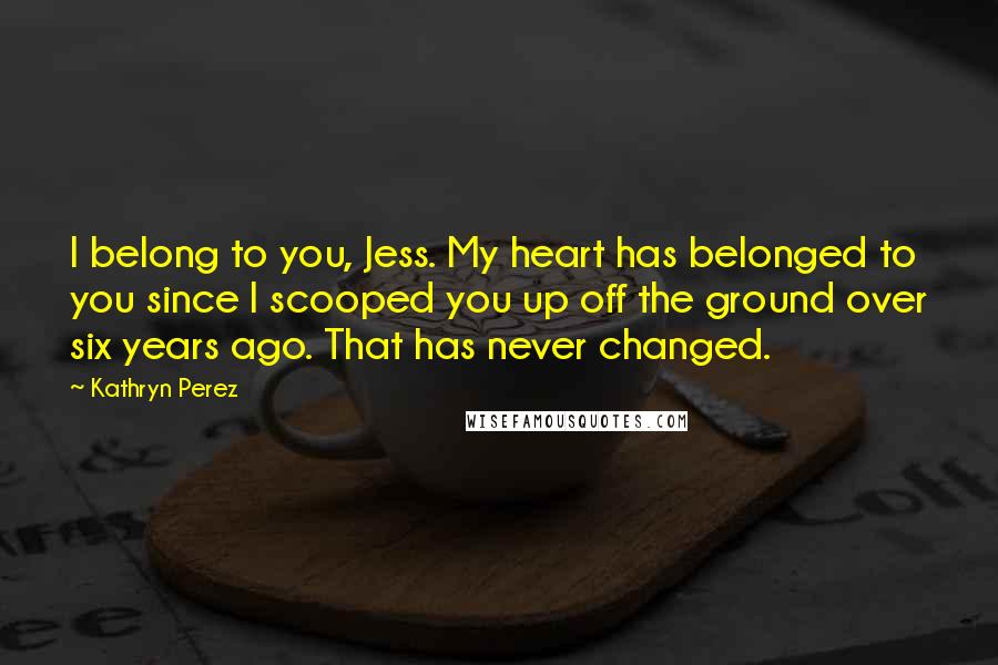 Kathryn Perez Quotes: I belong to you, Jess. My heart has belonged to you since I scooped you up off the ground over six years ago. That has never changed.