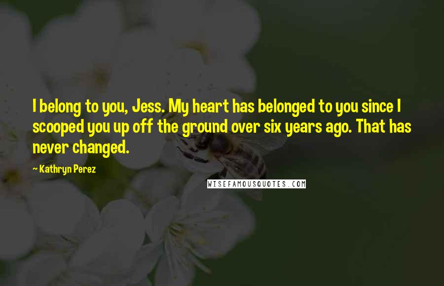 Kathryn Perez Quotes: I belong to you, Jess. My heart has belonged to you since I scooped you up off the ground over six years ago. That has never changed.