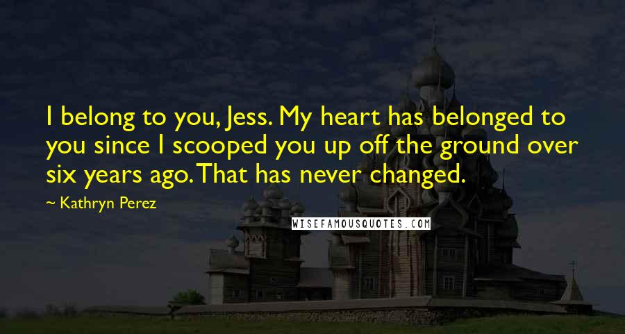 Kathryn Perez Quotes: I belong to you, Jess. My heart has belonged to you since I scooped you up off the ground over six years ago. That has never changed.