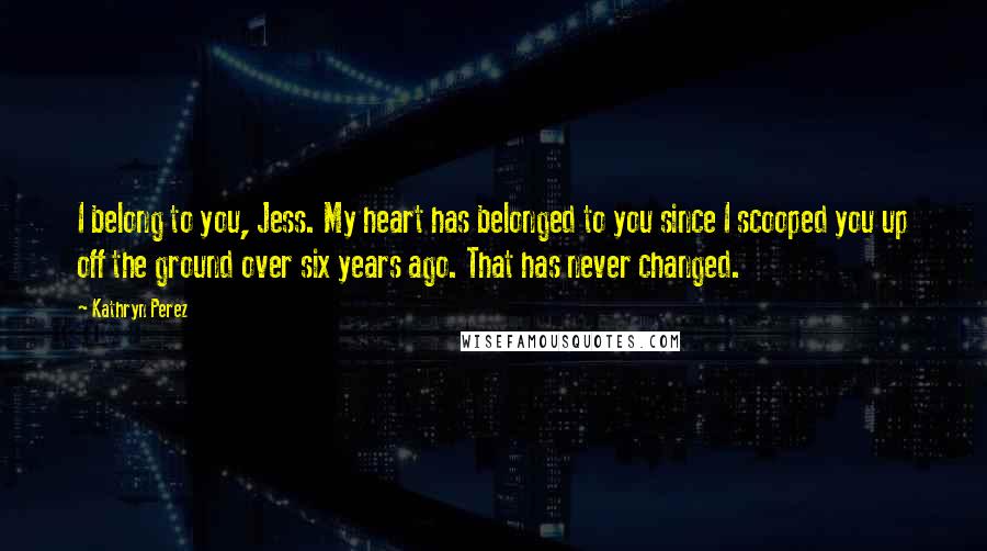 Kathryn Perez Quotes: I belong to you, Jess. My heart has belonged to you since I scooped you up off the ground over six years ago. That has never changed.