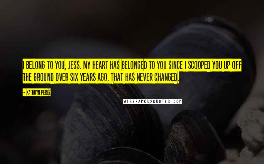 Kathryn Perez Quotes: I belong to you, Jess. My heart has belonged to you since I scooped you up off the ground over six years ago. That has never changed.