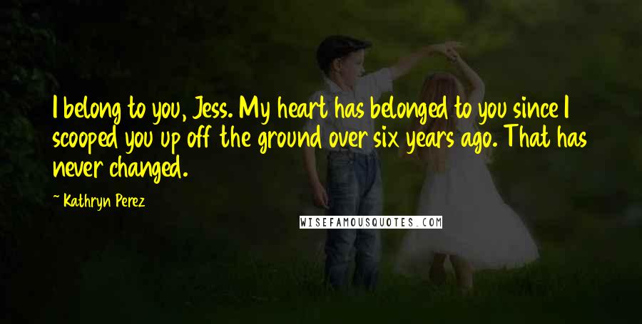 Kathryn Perez Quotes: I belong to you, Jess. My heart has belonged to you since I scooped you up off the ground over six years ago. That has never changed.