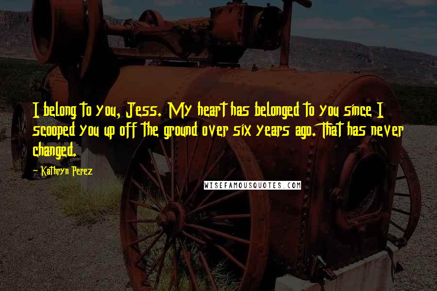 Kathryn Perez Quotes: I belong to you, Jess. My heart has belonged to you since I scooped you up off the ground over six years ago. That has never changed.