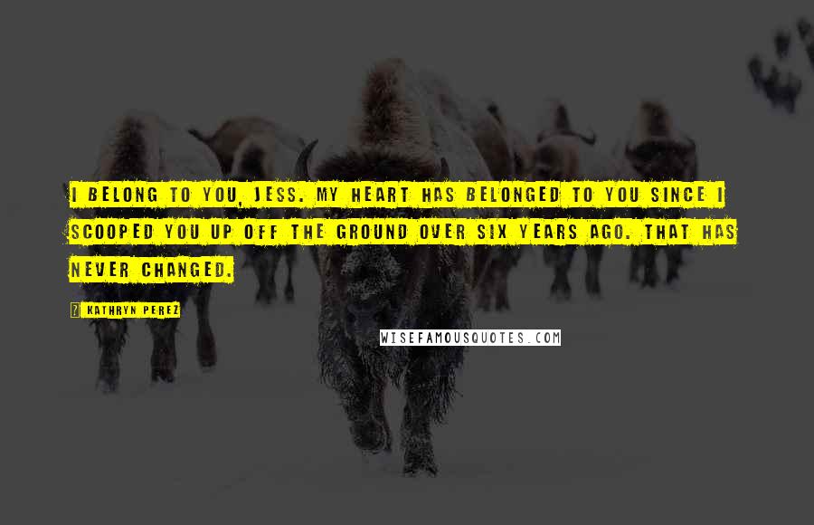 Kathryn Perez Quotes: I belong to you, Jess. My heart has belonged to you since I scooped you up off the ground over six years ago. That has never changed.