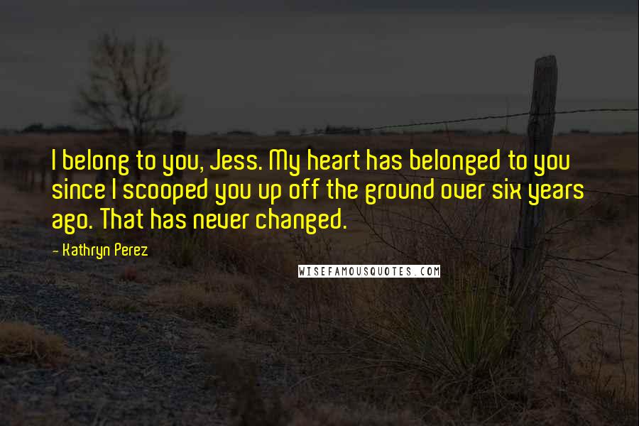 Kathryn Perez Quotes: I belong to you, Jess. My heart has belonged to you since I scooped you up off the ground over six years ago. That has never changed.