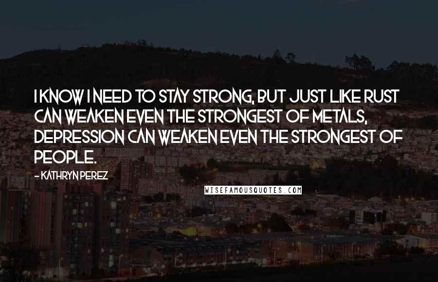 Kathryn Perez Quotes: I know I need to stay strong, but just like rust can weaken even the strongest of metals, depression can weaken even the strongest of people.