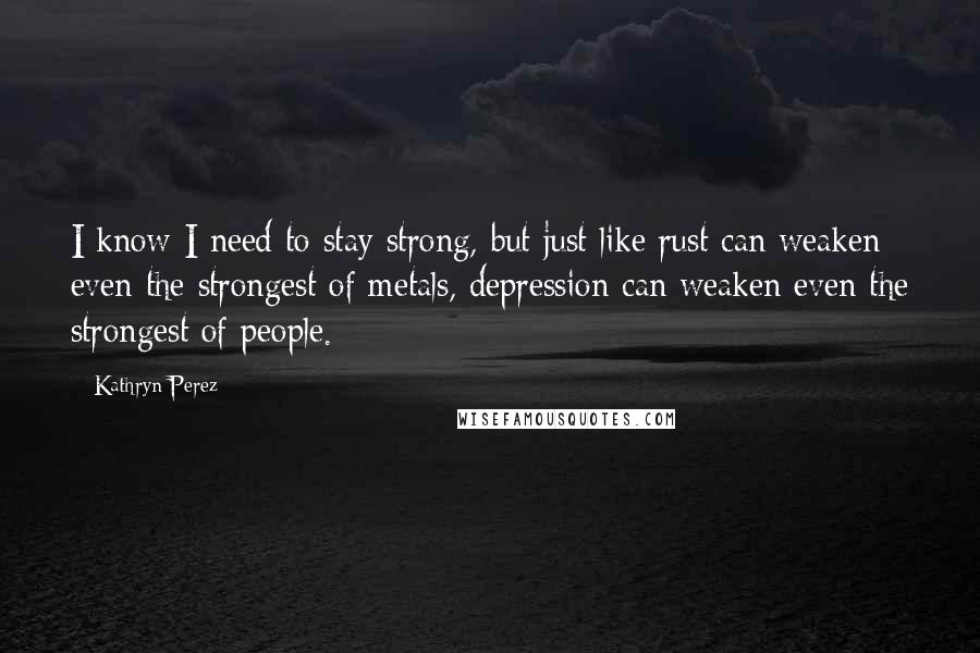 Kathryn Perez Quotes: I know I need to stay strong, but just like rust can weaken even the strongest of metals, depression can weaken even the strongest of people.