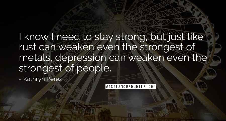 Kathryn Perez Quotes: I know I need to stay strong, but just like rust can weaken even the strongest of metals, depression can weaken even the strongest of people.