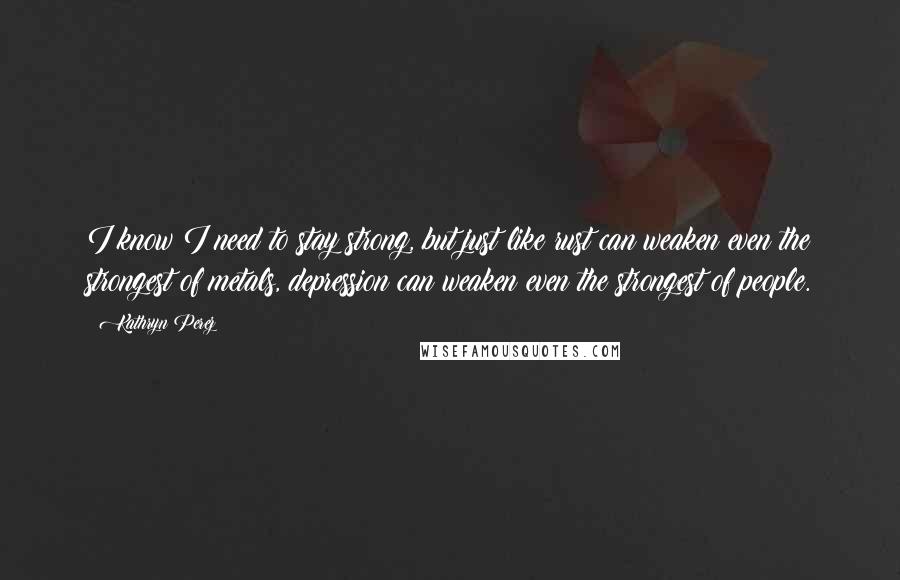 Kathryn Perez Quotes: I know I need to stay strong, but just like rust can weaken even the strongest of metals, depression can weaken even the strongest of people.