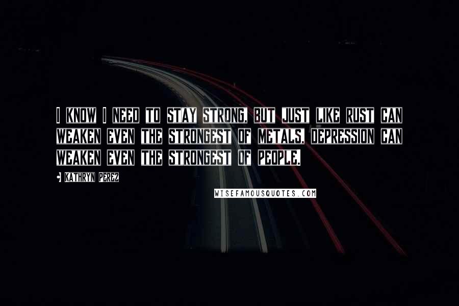 Kathryn Perez Quotes: I know I need to stay strong, but just like rust can weaken even the strongest of metals, depression can weaken even the strongest of people.