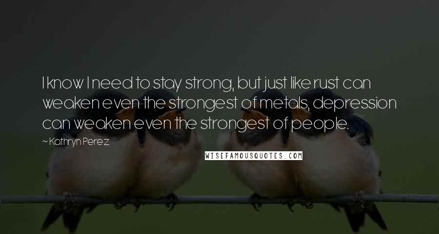 Kathryn Perez Quotes: I know I need to stay strong, but just like rust can weaken even the strongest of metals, depression can weaken even the strongest of people.