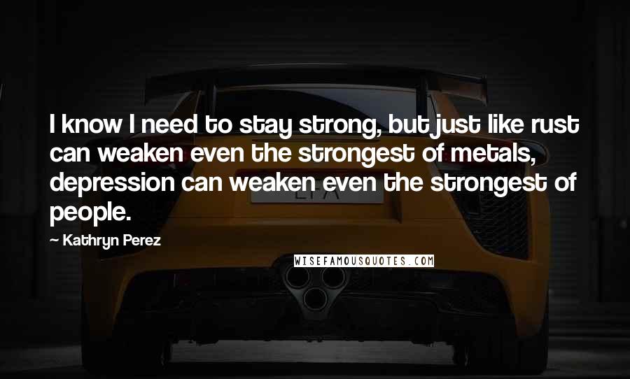 Kathryn Perez Quotes: I know I need to stay strong, but just like rust can weaken even the strongest of metals, depression can weaken even the strongest of people.