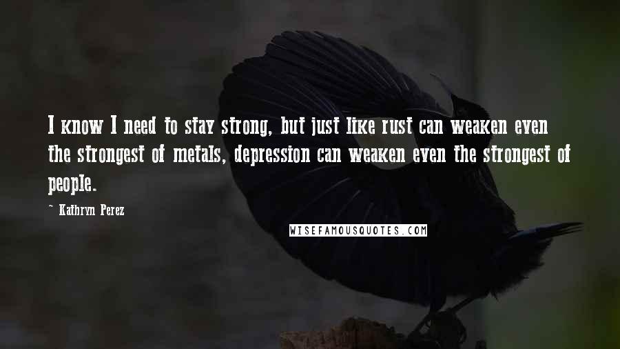 Kathryn Perez Quotes: I know I need to stay strong, but just like rust can weaken even the strongest of metals, depression can weaken even the strongest of people.