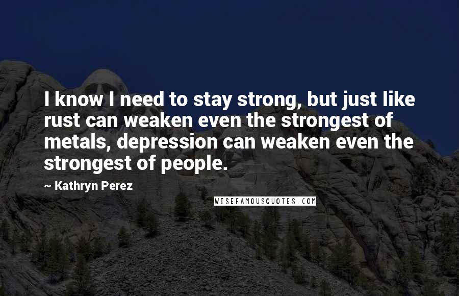 Kathryn Perez Quotes: I know I need to stay strong, but just like rust can weaken even the strongest of metals, depression can weaken even the strongest of people.