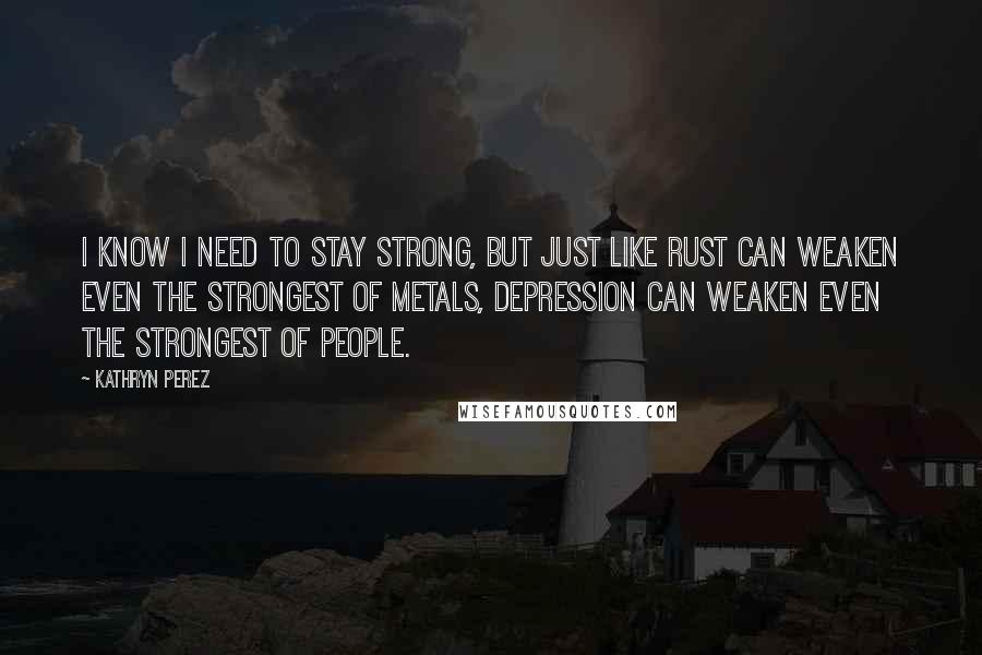 Kathryn Perez Quotes: I know I need to stay strong, but just like rust can weaken even the strongest of metals, depression can weaken even the strongest of people.