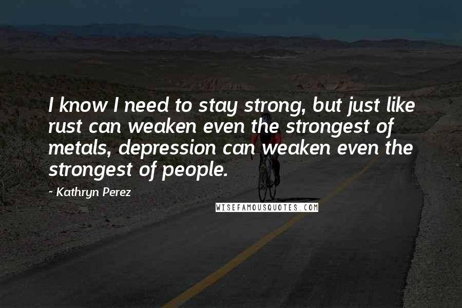 Kathryn Perez Quotes: I know I need to stay strong, but just like rust can weaken even the strongest of metals, depression can weaken even the strongest of people.