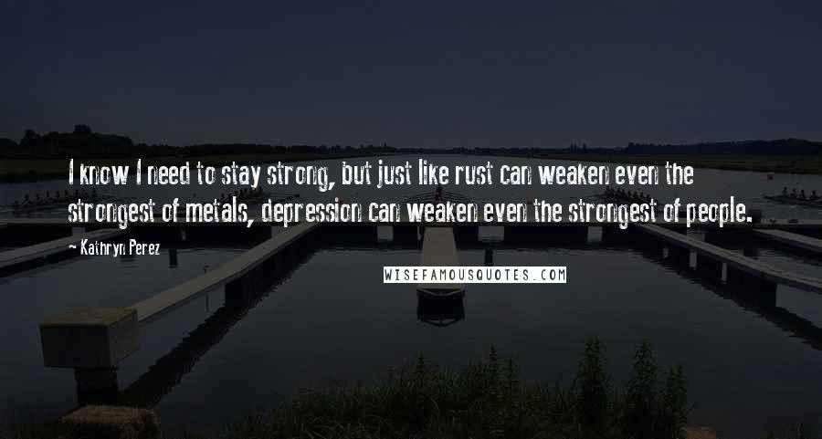 Kathryn Perez Quotes: I know I need to stay strong, but just like rust can weaken even the strongest of metals, depression can weaken even the strongest of people.