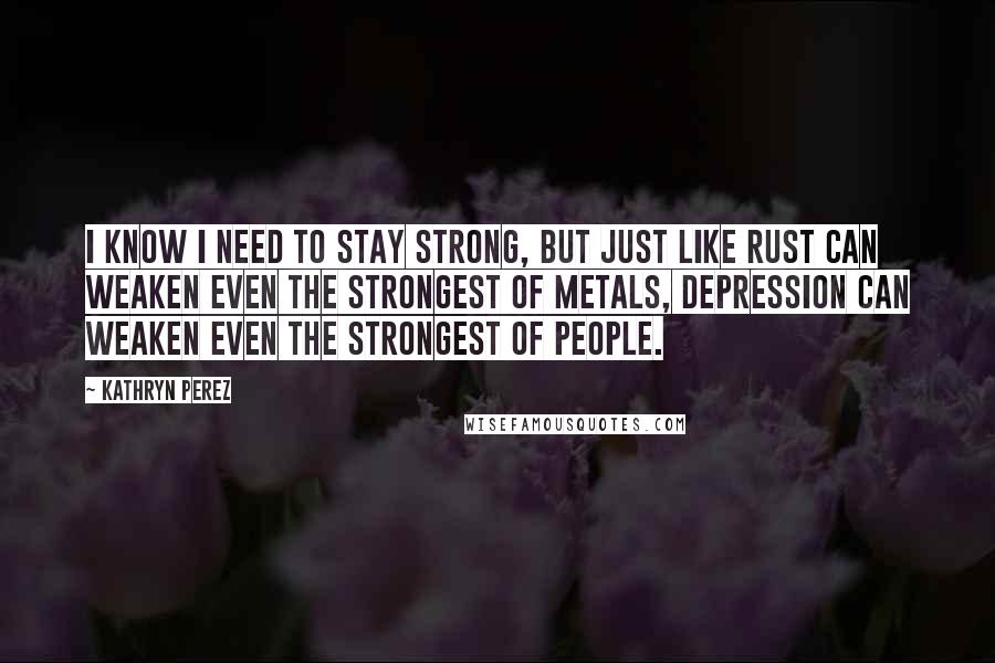Kathryn Perez Quotes: I know I need to stay strong, but just like rust can weaken even the strongest of metals, depression can weaken even the strongest of people.