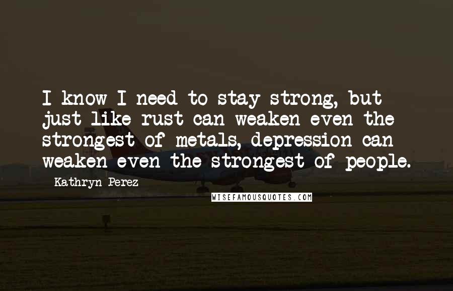 Kathryn Perez Quotes: I know I need to stay strong, but just like rust can weaken even the strongest of metals, depression can weaken even the strongest of people.