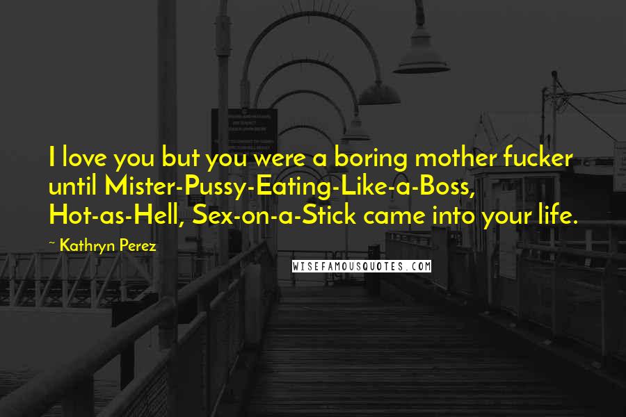 Kathryn Perez Quotes: I love you but you were a boring mother fucker until Mister-Pussy-Eating-Like-a-Boss, Hot-as-Hell, Sex-on-a-Stick came into your life.