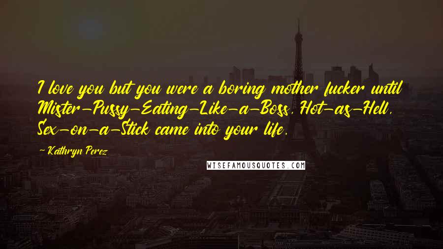 Kathryn Perez Quotes: I love you but you were a boring mother fucker until Mister-Pussy-Eating-Like-a-Boss, Hot-as-Hell, Sex-on-a-Stick came into your life.